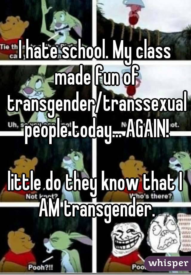 I hate school. My class made fun of transgender/transsexual people today... AGAIN!

little do they know that I AM transgender.