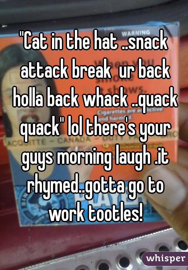 "Cat in the hat ..snack attack break  ur back holla back whack ..quack quack" lol there's your guys morning laugh .it rhymed..gotta go to work tootles!