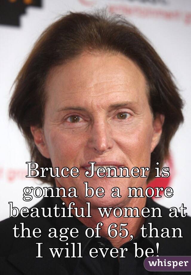 Bruce Jenner is gonna be a more beautiful women at the age of 65, than I will ever be! 