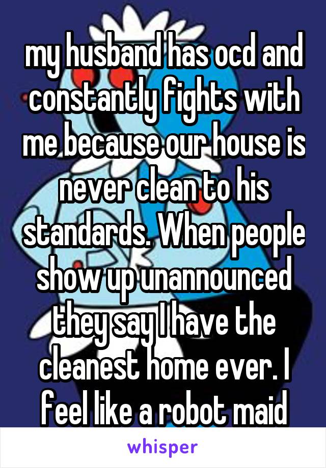 my husband has ocd and constantly fights with me because our house is never clean to his standards. When people show up unannounced they say I have the cleanest home ever. I feel like a robot maid