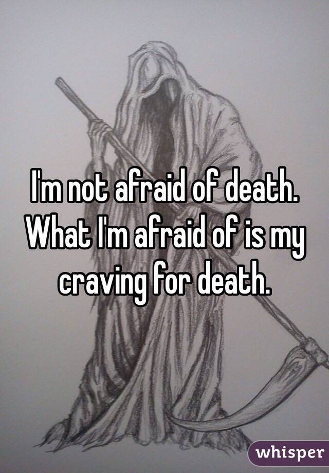 I'm not afraid of death. What I'm afraid of is my craving for death.