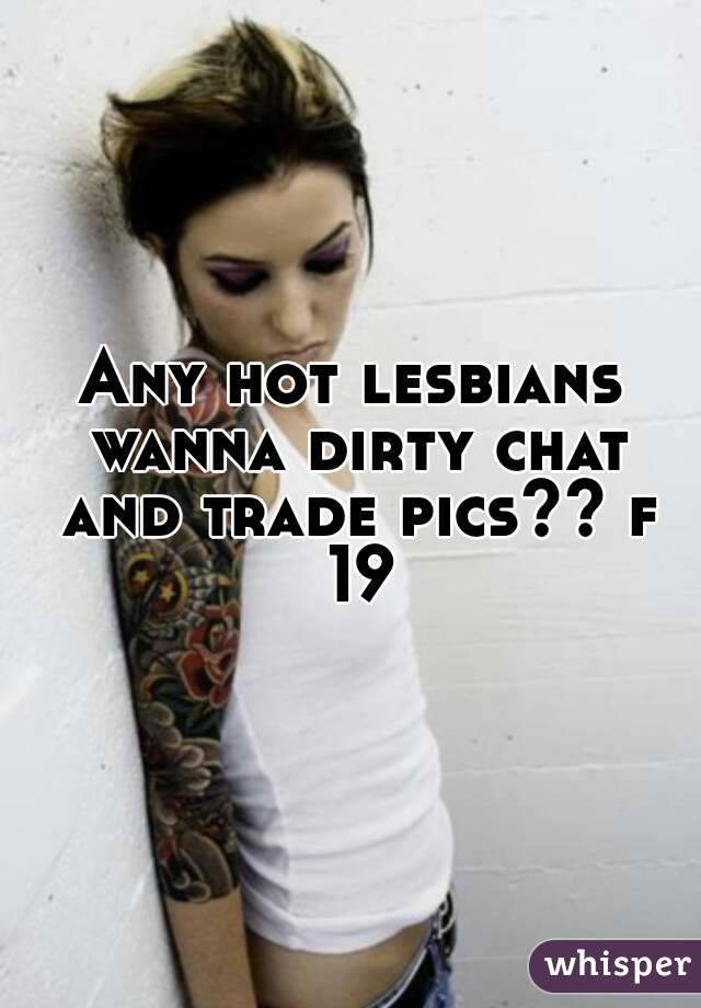 Any hot lesbians wanna dirty chat and trade pics?? f 19
