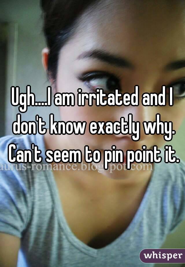 Ugh....I am irritated and I don't know exactly why. Can't seem to pin point it.