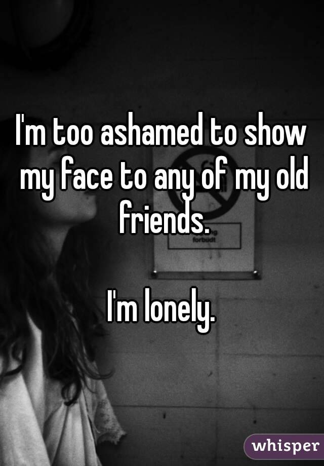 I'm too ashamed to show my face to any of my old friends.

I'm lonely.