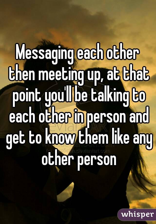 Messaging each other then meeting up, at that point you'll be talking to each other in person and get to know them like any other person