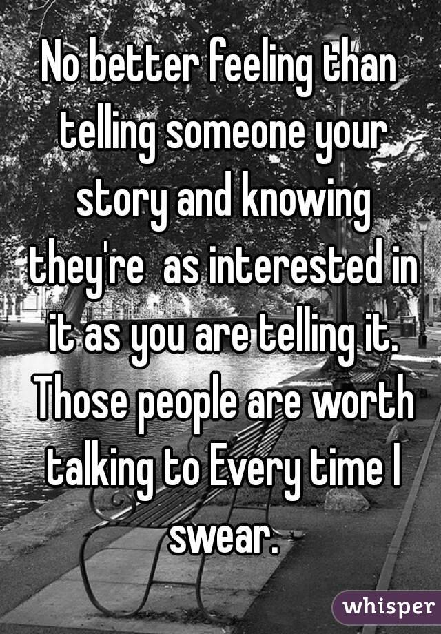 No better feeling than telling someone your story and knowing they're  as interested in it as you are telling it. Those people are worth talking to Every time I swear.