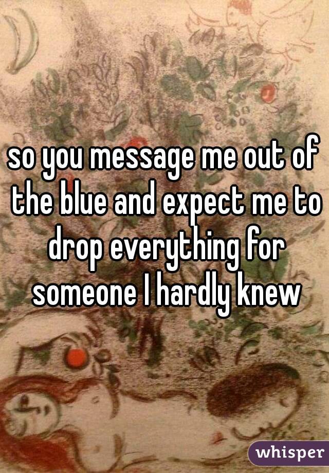 so you message me out of the blue and expect me to drop everything for someone I hardly knew