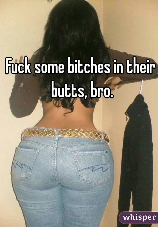 Fuck some bitches in their butts, bro.