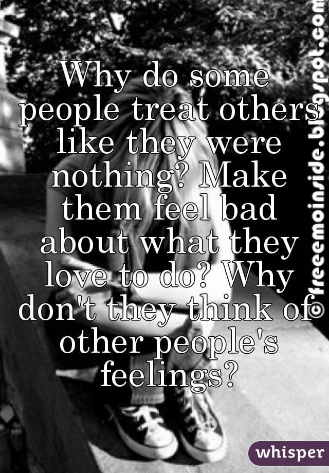 Why do some people treat others like they were nothing? Make them feel bad about what they love to do? Why don't they think of  other people's feelings?