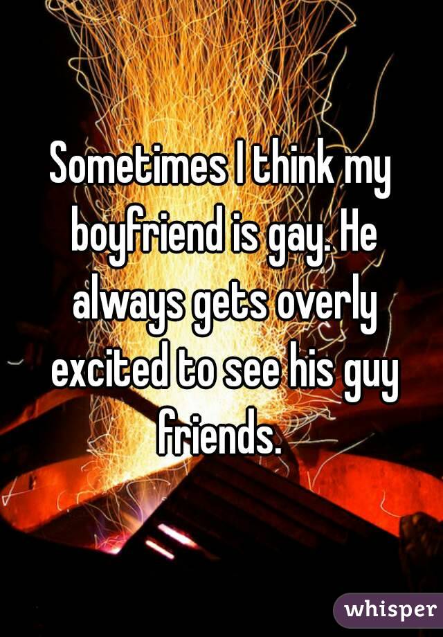 Sometimes I think my boyfriend is gay. He always gets overly excited to see his guy friends. 