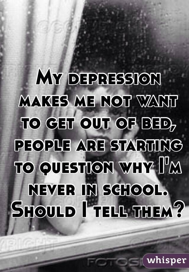 My depression makes me not want to get out of bed, people are starting to question why I'm never in school. Should I tell them? 