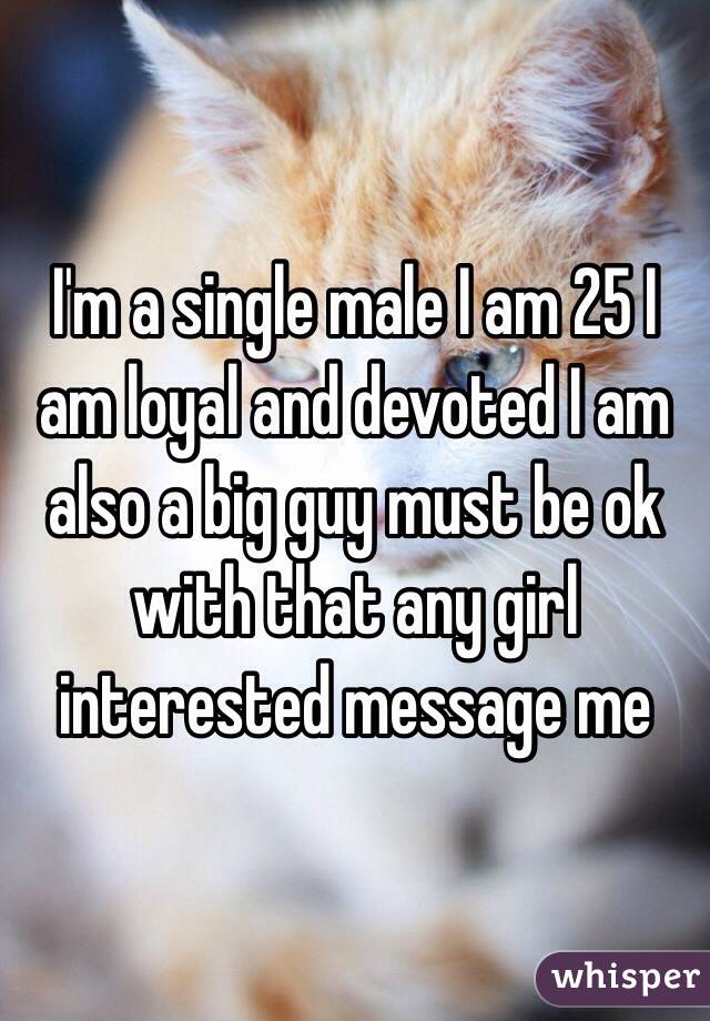 I'm a single male I am 25 I am loyal and devoted I am also a big guy must be ok with that any girl interested message me