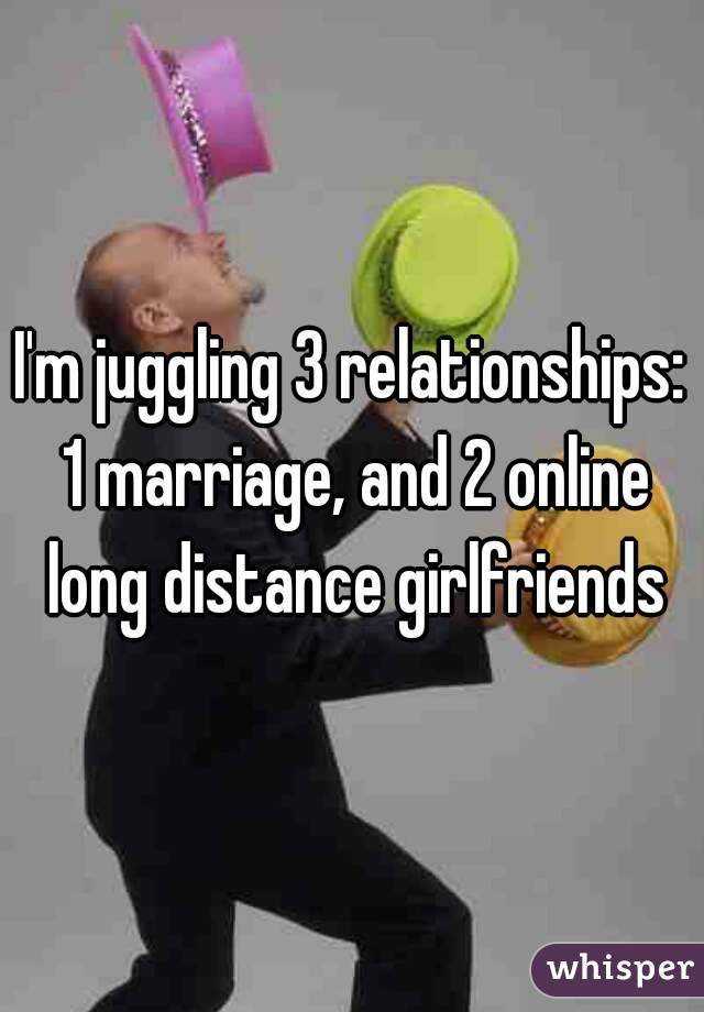 I'm juggling 3 relationships: 1 marriage, and 2 online long distance girlfriends