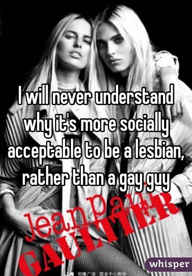 I will never understand why it's more socially acceptable to be a lesbian, rather than a gay guy