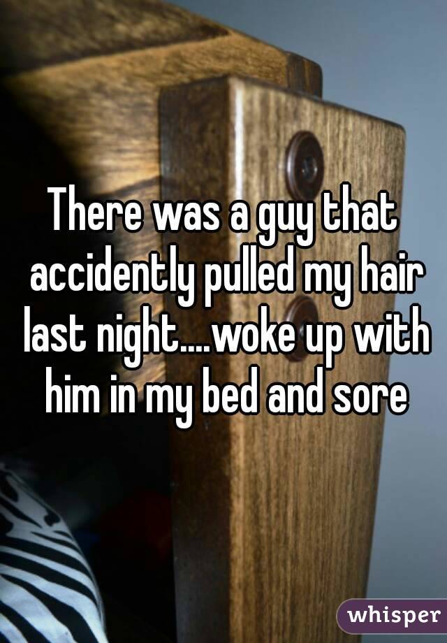 There was a guy that accidently pulled my hair last night....woke up with him in my bed and sore