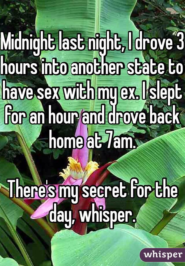 Midnight last night, I drove 3 hours into another state to have sex with my ex. I slept for an hour and drove back home at 7am.

There's my secret for the day, whisper.