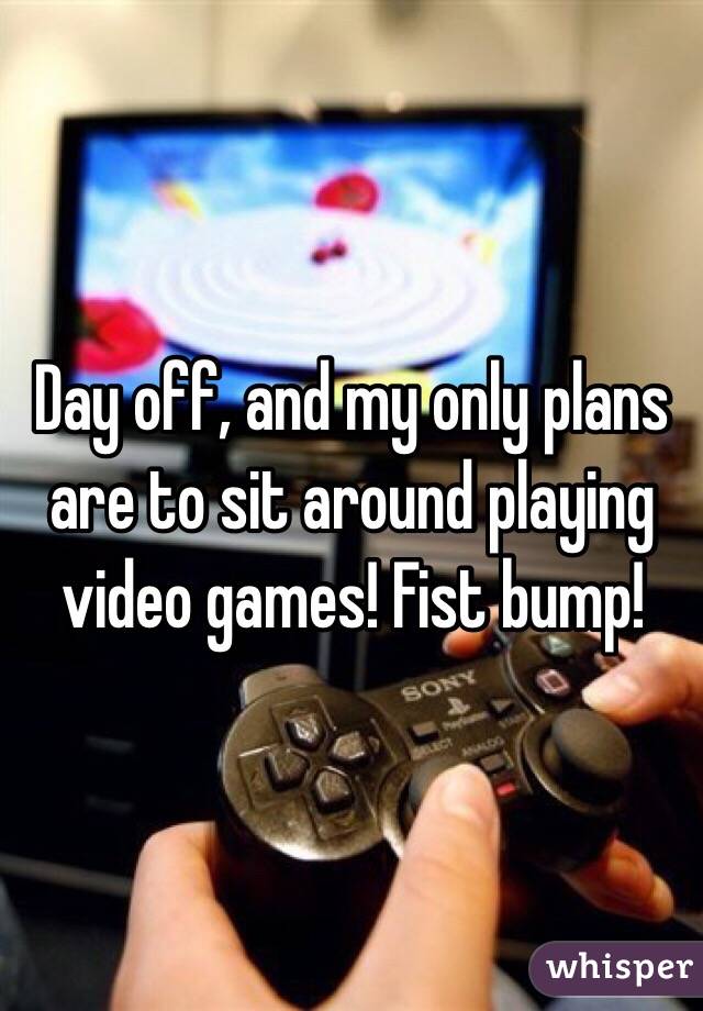 Day off, and my only plans are to sit around playing video games! Fist bump!