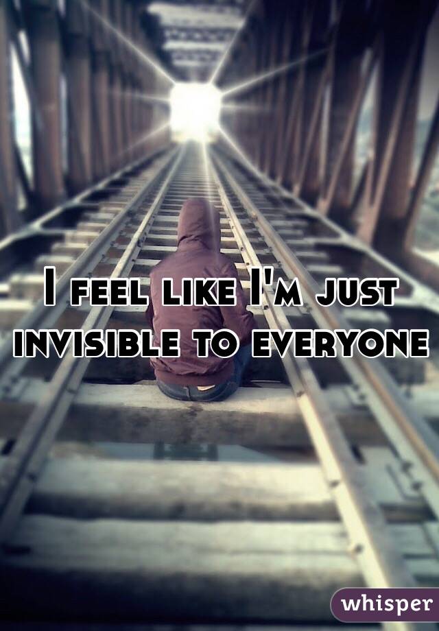 I feel like I'm just invisible to everyone 