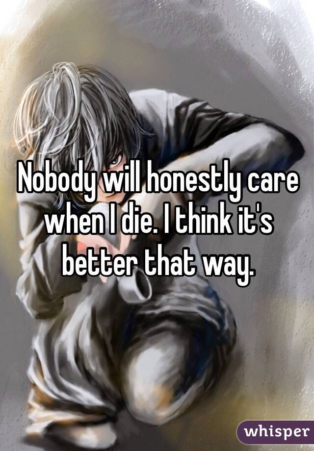Nobody will honestly care when I die. I think it's better that way. 