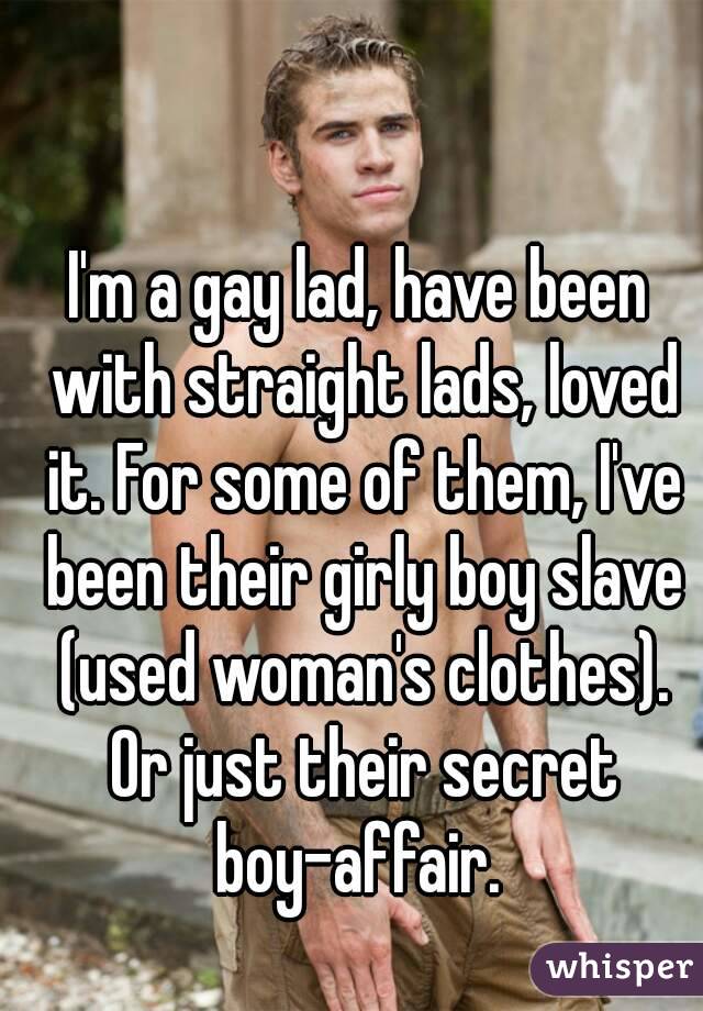 I'm a gay lad, have been with straight lads, loved it. For some of them, I've been their girly boy slave (used woman's clothes). Or just their secret boy-affair. 
