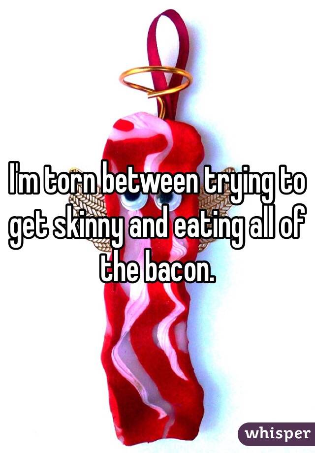 I'm torn between trying to get skinny and eating all of the bacon. 