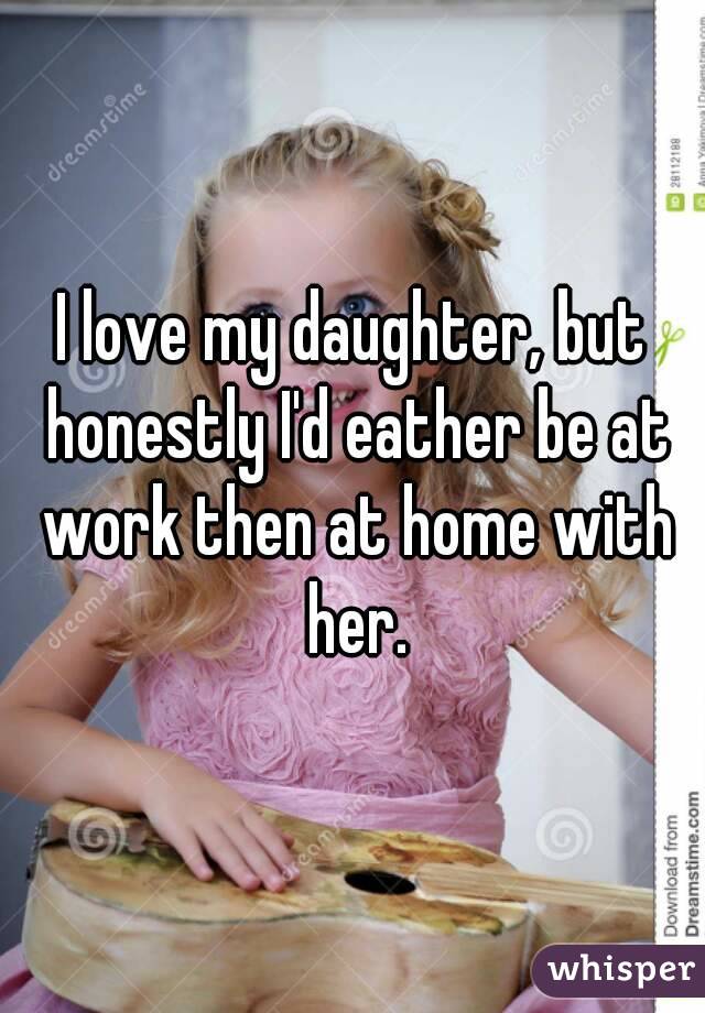 I love my daughter, but honestly I'd eather be at work then at home with her.