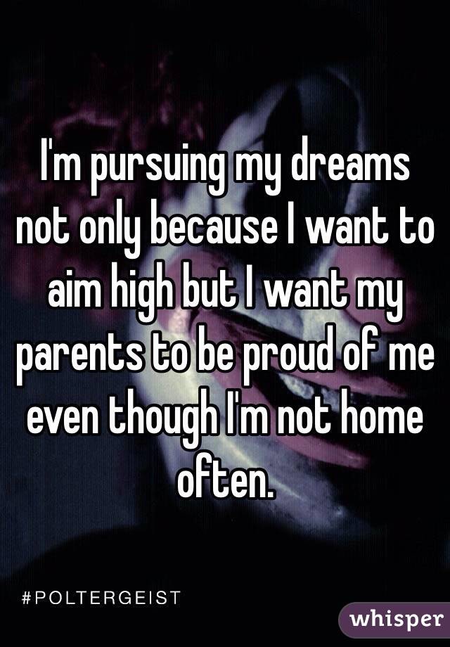 I'm pursuing my dreams not only because I want to aim high but I want my parents to be proud of me even though I'm not home often. 