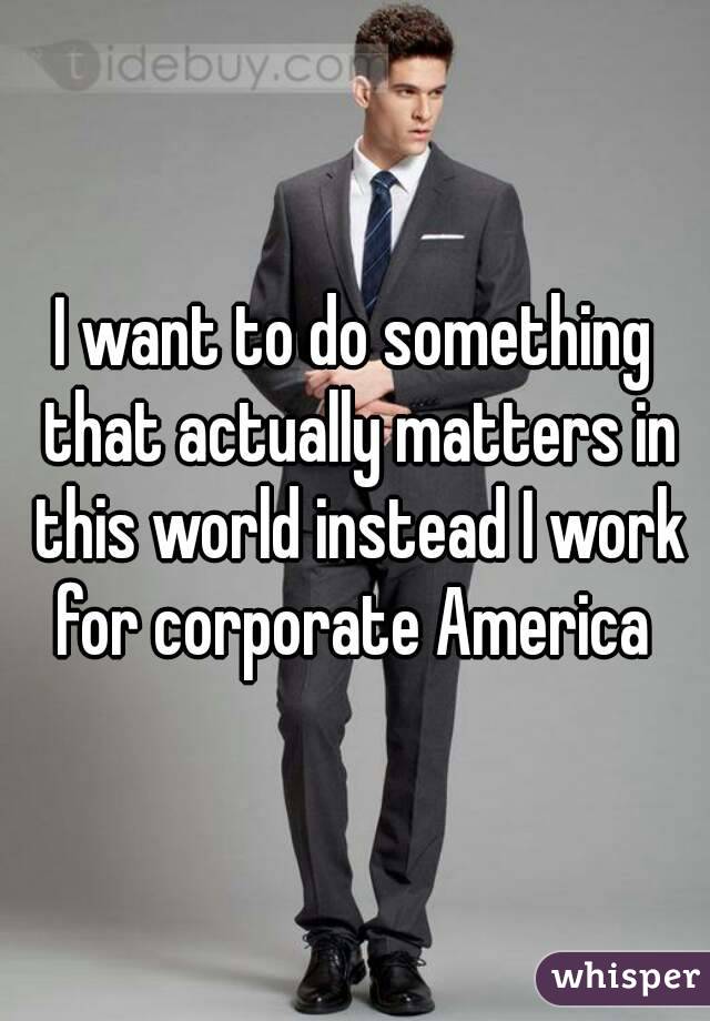 I want to do something that actually matters in this world instead I work for corporate America 