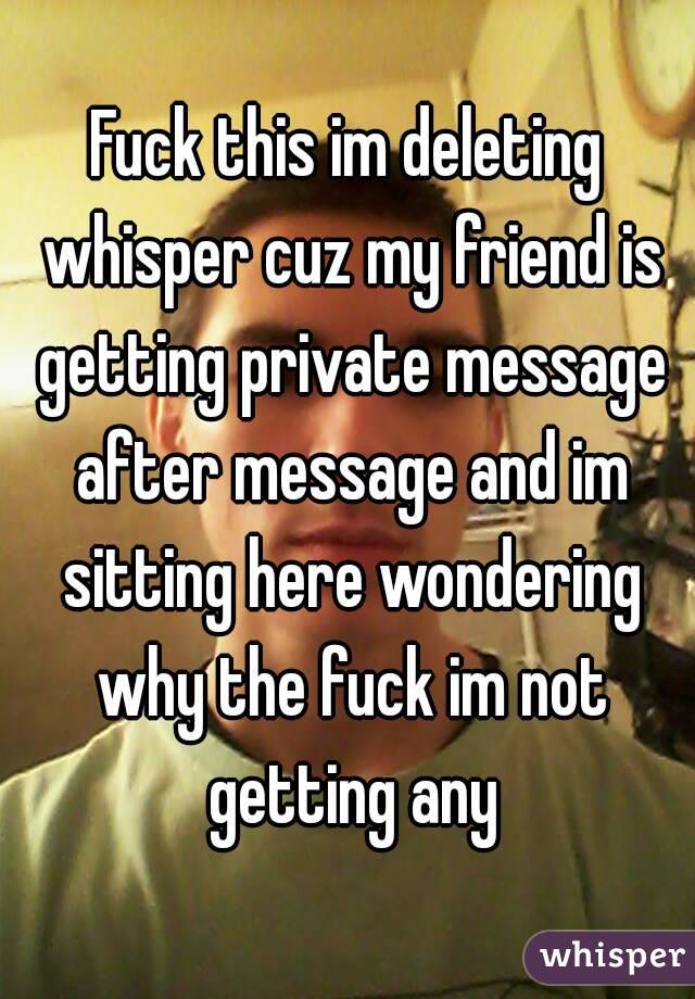 Fuck this im deleting whisper cuz my friend is getting private message after message and im sitting here wondering why the fuck im not getting any