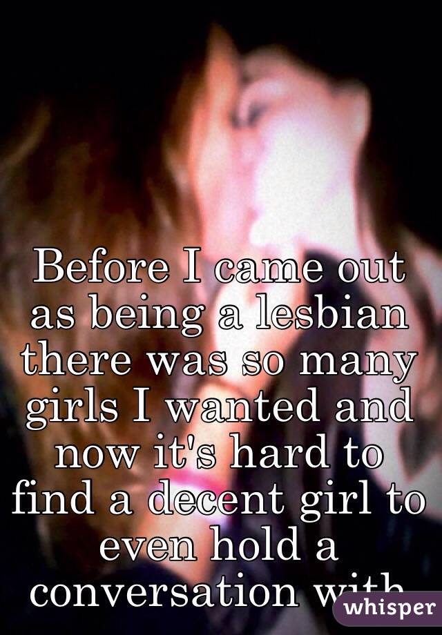 Before I came out as being a lesbian there was so many girls I wanted and now it's hard to find a decent girl to even hold a conversation with 