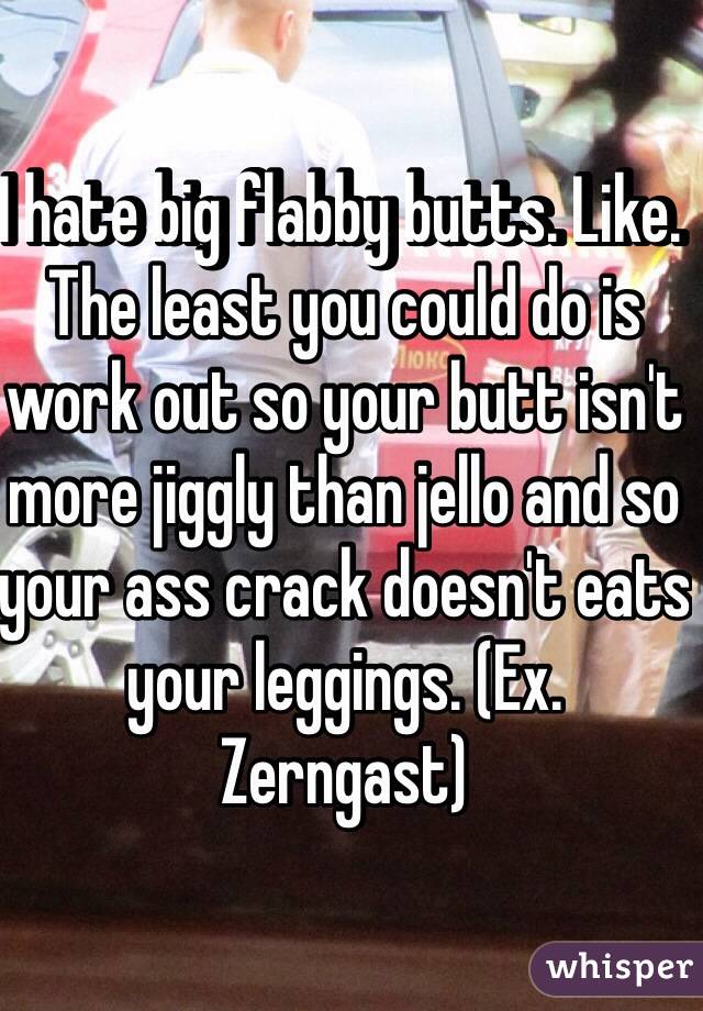 I hate big flabby butts. Like. The least you could do is work out so your butt isn't more jiggly than jello and so your ass crack doesn't eats your leggings. (Ex. Zerngast) 