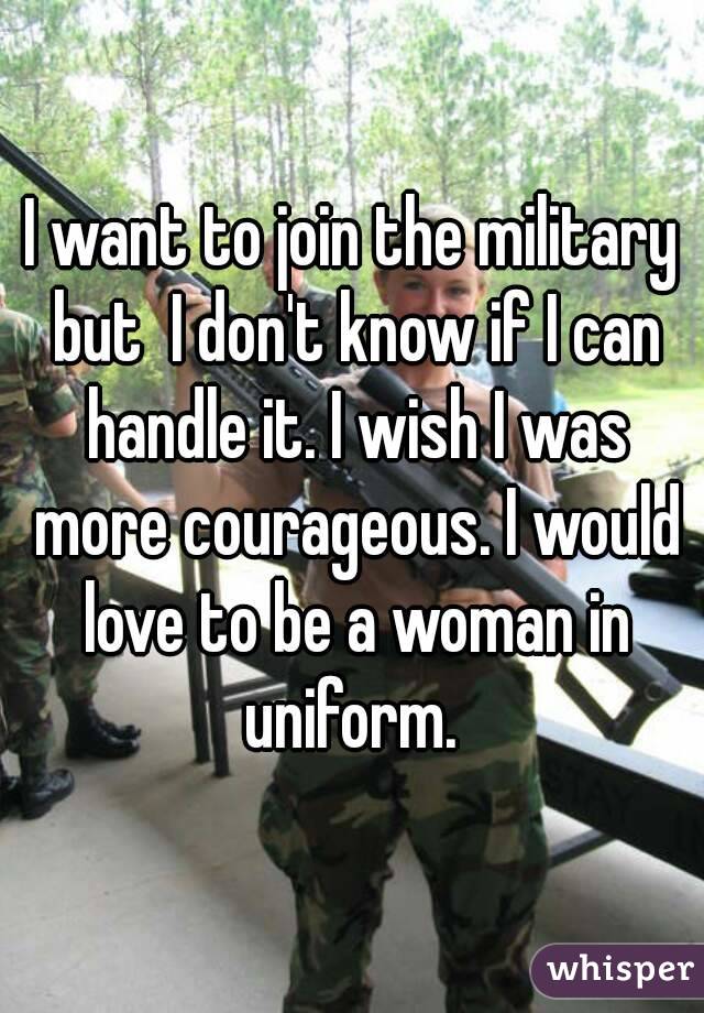 I want to join the military but  I don't know if I can handle it. I wish I was more courageous. I would love to be a woman in uniform. 