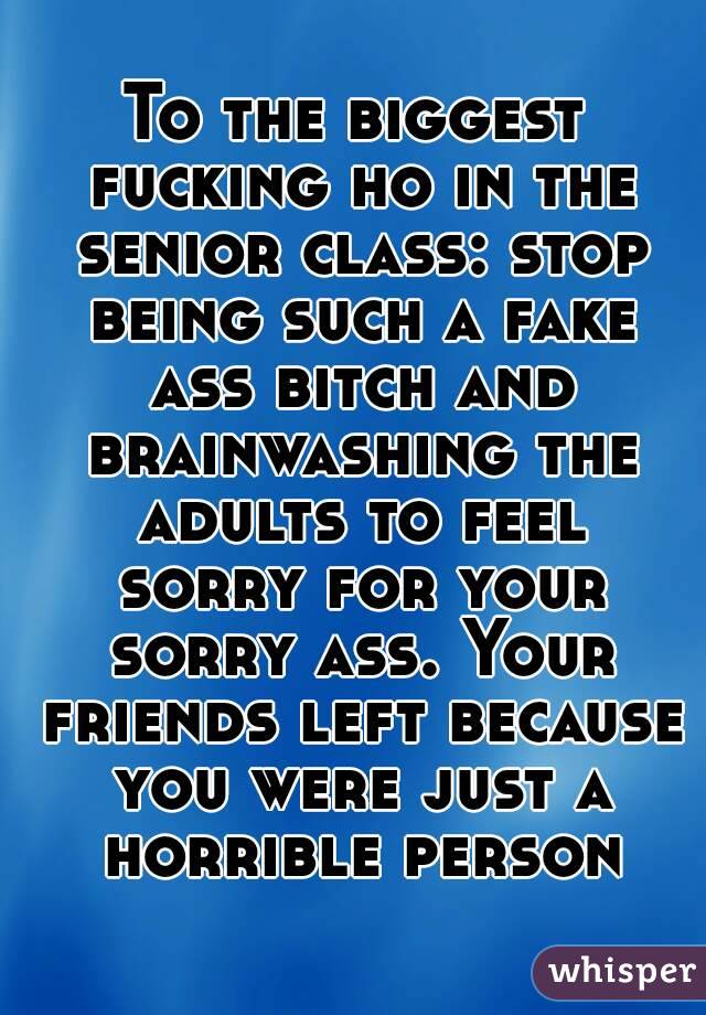 To the biggest fucking ho in the senior class: stop being such a fake ass bitch and brainwashing the adults to feel sorry for your sorry ass. Your friends left because you were just a horrible person