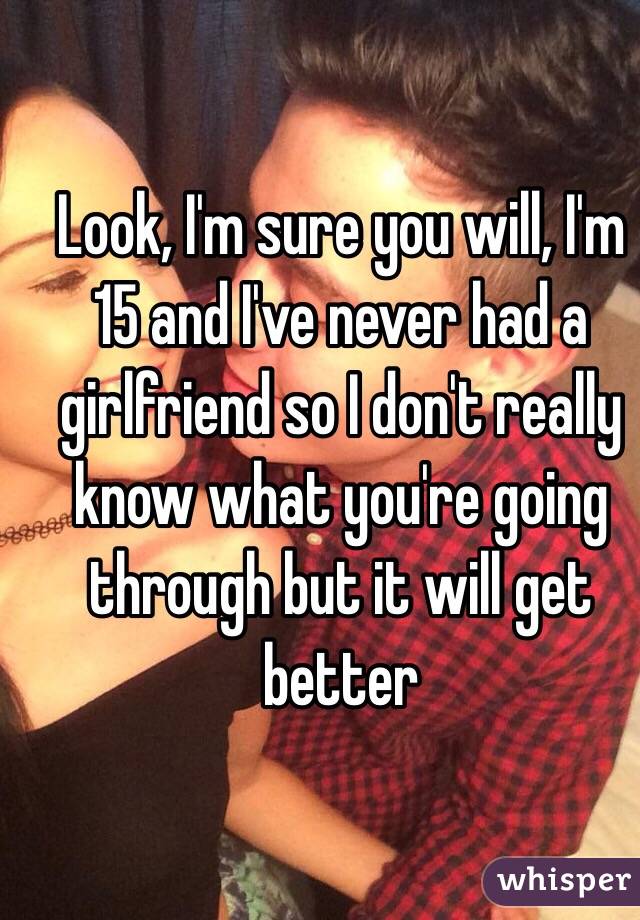 Look, I'm sure you will, I'm 15 and I've never had a girlfriend so I don't really know what you're going through but it will get better