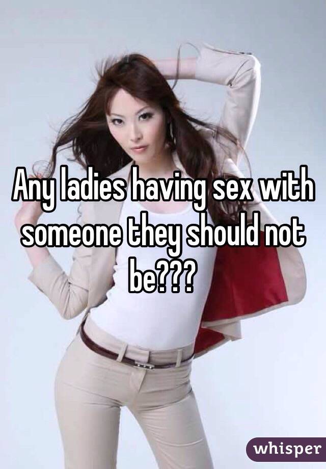 Any ladies having sex with someone they should not be???