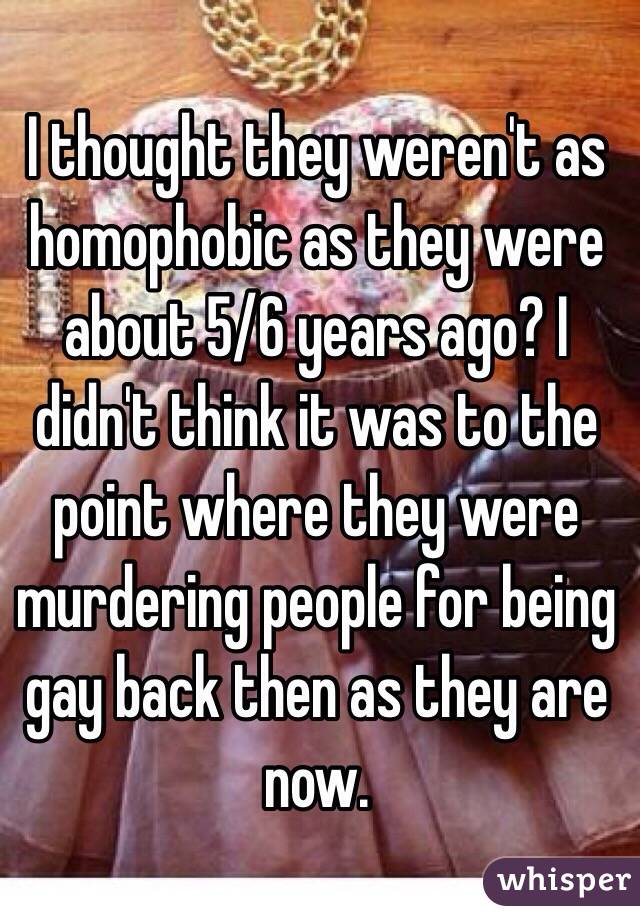 I thought they weren't as homophobic as they were about 5/6 years ago? I didn't think it was to the point where they were murdering people for being gay back then as they are now.