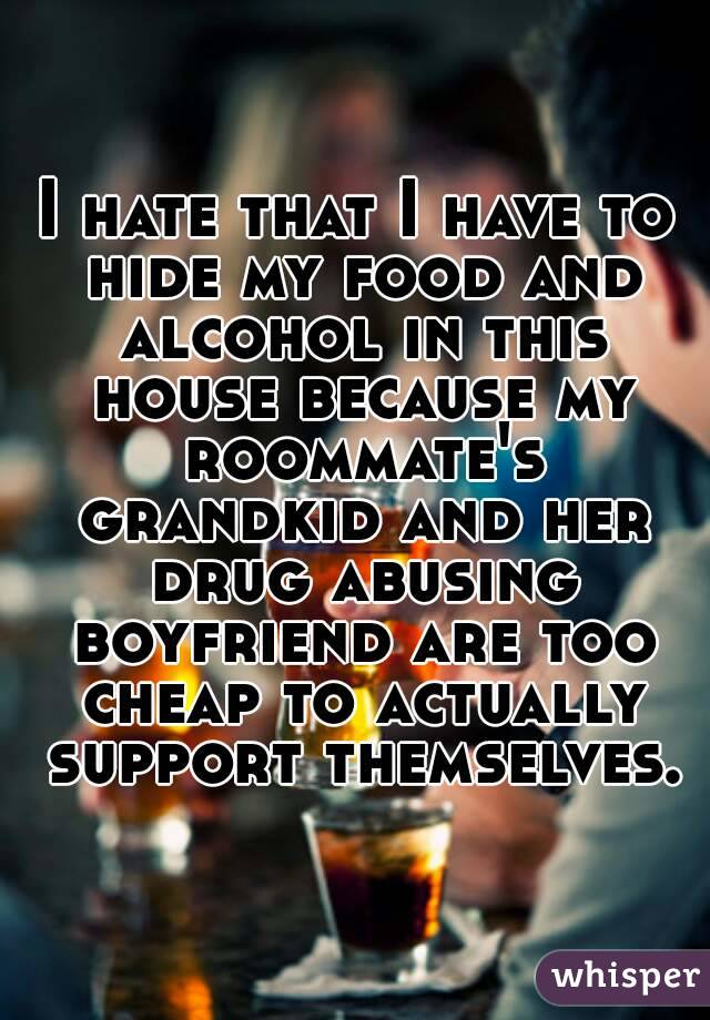 I hate that I have to hide my food and alcohol in this house because my roommate's grandkid and her drug abusing boyfriend are too cheap to actually support themselves.