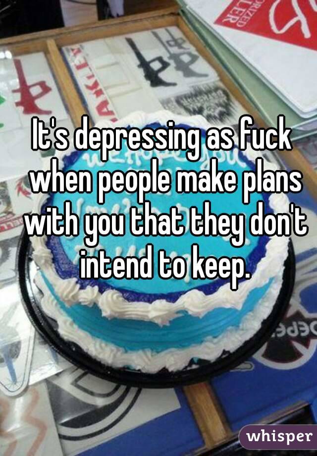 It's depressing as fuck when people make plans with you that they don't intend to keep.