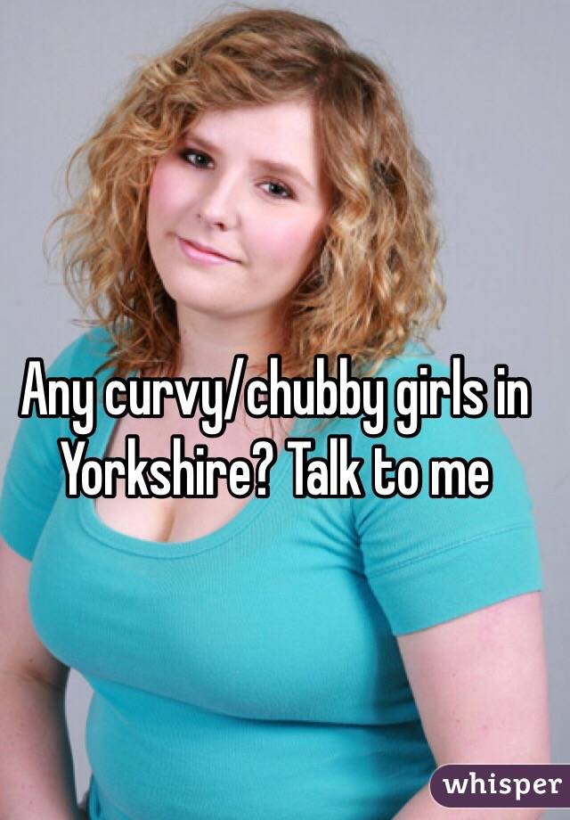 Any curvy/chubby girls in Yorkshire? Talk to me 