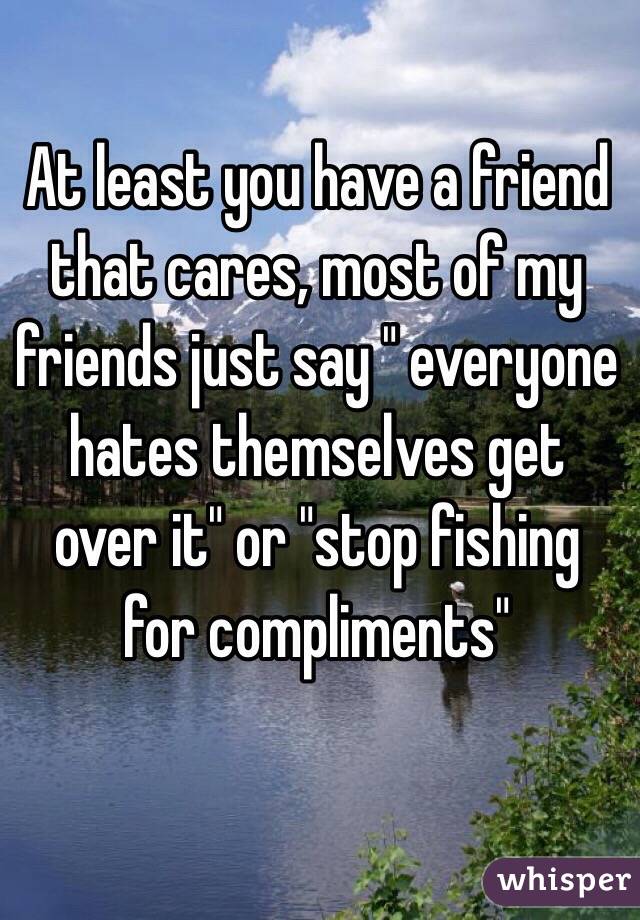 At least you have a friend that cares, most of my friends just say " everyone hates themselves get over it" or "stop fishing for compliments"