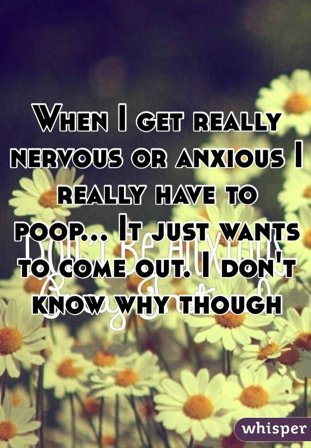 When I get really nervous or anxious I really have to poop... It just wants to come out. I don't know why though 