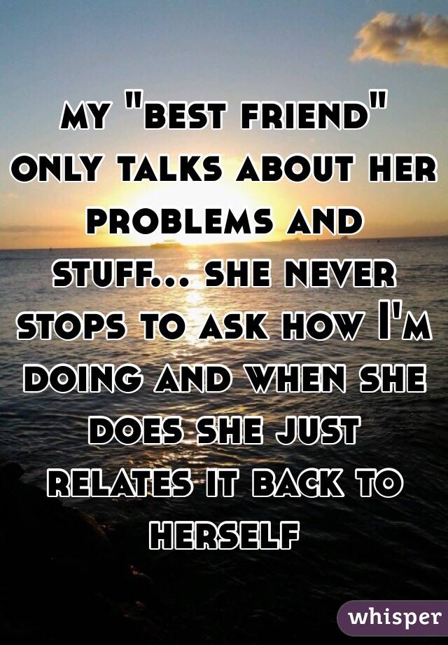 my "best friend" only talks about her problems and stuff... she never stops to ask how I'm doing and when she does she just relates it back to herself 