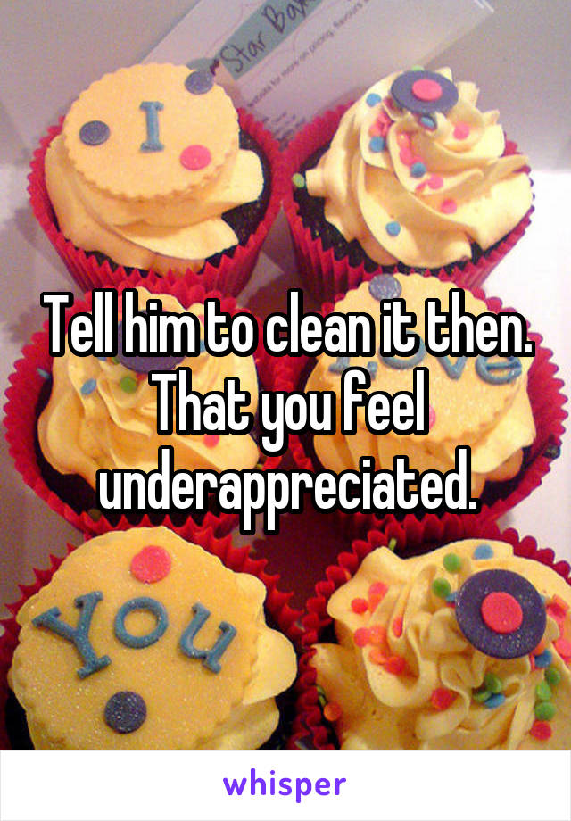 Tell him to clean it then. That you feel underappreciated.