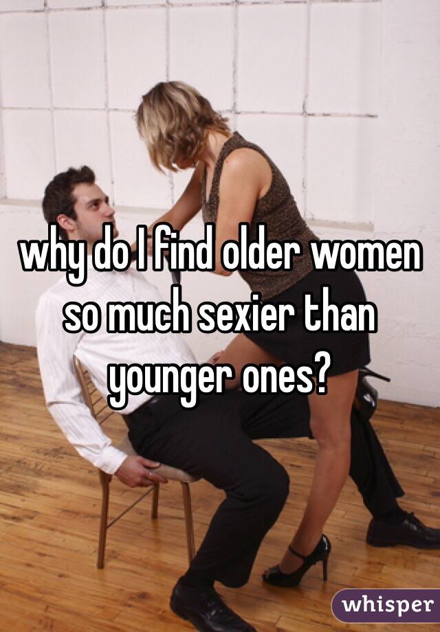 why do I find older women so much sexier than younger ones?