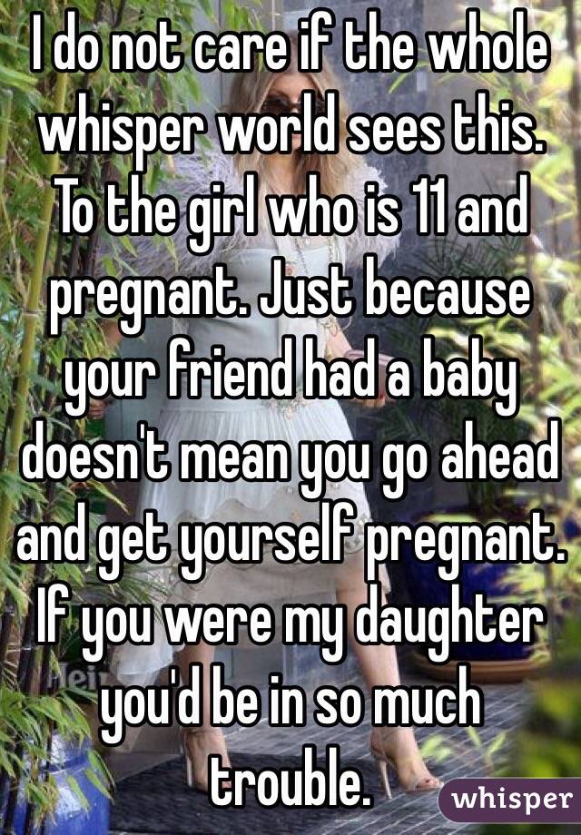 I do not care if the whole whisper world sees this. To the girl who is 11 and pregnant. Just because your friend had a baby doesn't mean you go ahead and get yourself pregnant. If you were my daughter you'd be in so much trouble.