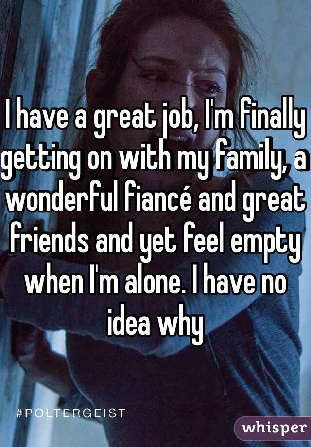 I have a great job, I'm finally getting on with my family, a wonderful fiancé and great friends and yet feel empty when I'm alone. I have no idea why 