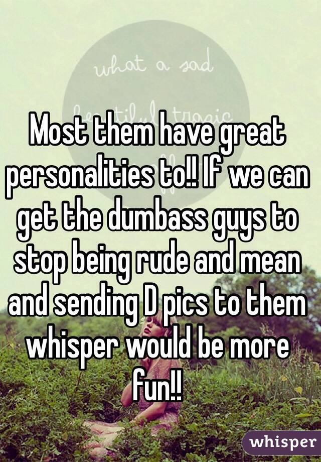 Most them have great personalities to!! If we can get the dumbass guys to stop being rude and mean and sending D pics to them whisper would be more fun!!