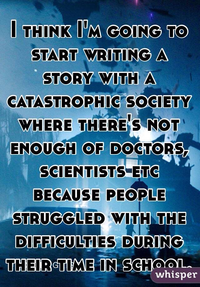 I think I'm going to start writing a story with a catastrophic society where there's not enough of doctors, scientists etc because people struggled with the difficulties during their time in school. 