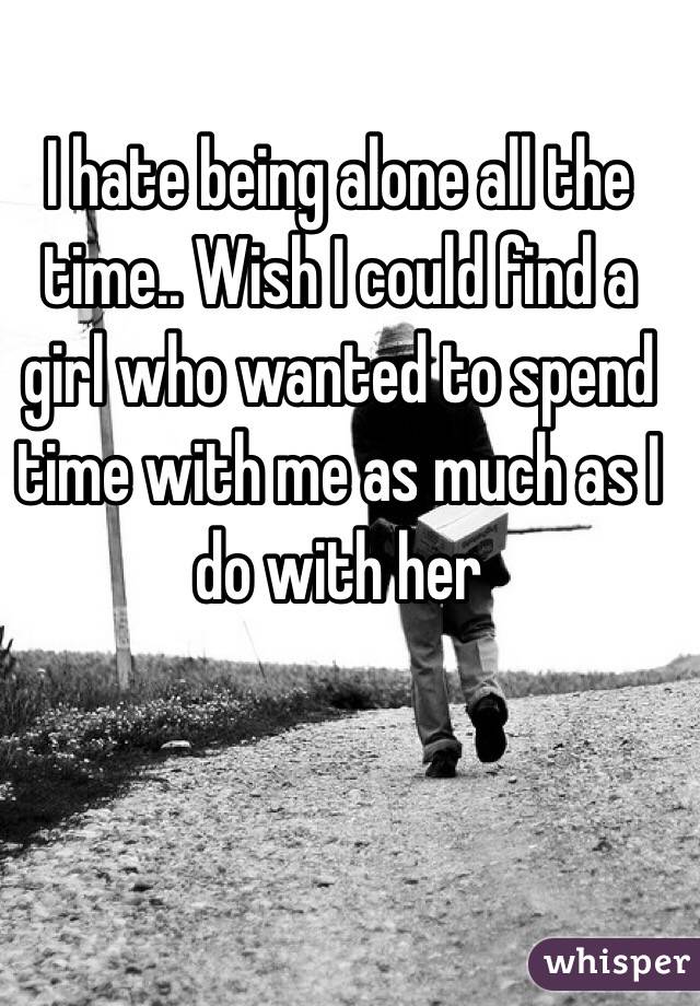 I hate being alone all the time.. Wish I could find a girl who wanted to spend time with me as much as I do with her 