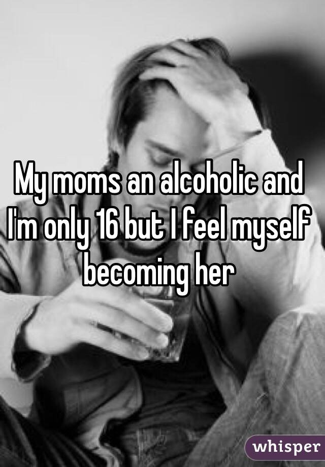 My moms an alcoholic and I'm only 16 but I feel myself becoming her 